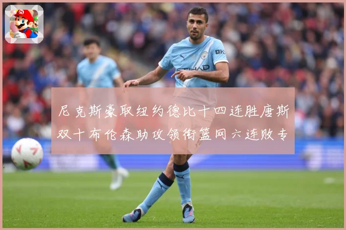 尼克斯豪取纽约德比十四连胜唐斯双十布伦森助攻领衔篮网六连败专题观察：最新赛事动态与深度分析