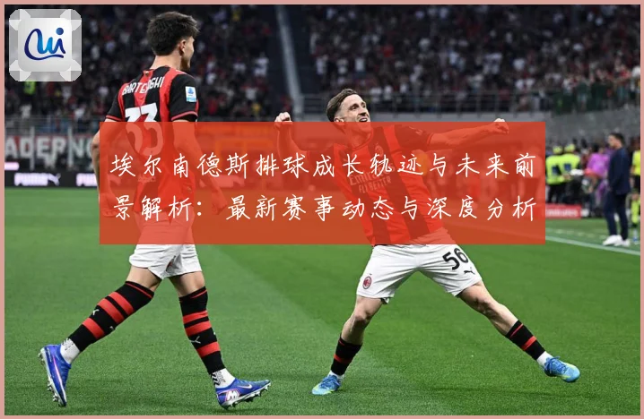 埃尔南德斯排球成长轨迹与未来前景解析：最新赛事动态与深度分析