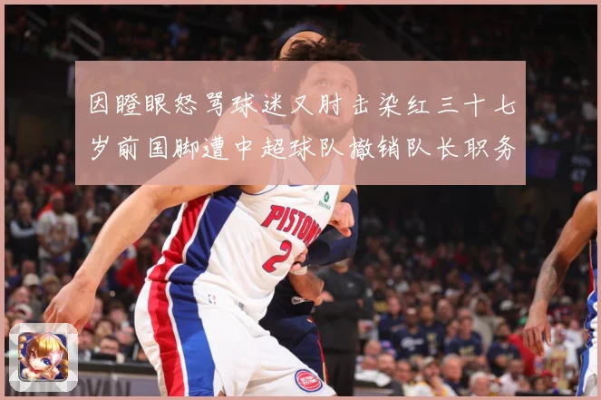 因瞪眼怒骂球迷又肘击染红三十七岁前国脚遭中超球队撤销队长职务数据研判：最新赛事动态与深度分析