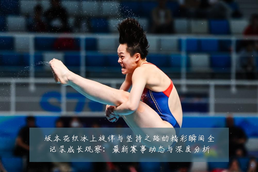 坂本花织冰上旋律与坚持之路的精彩瞬间全记录成长观察:最新赛事动态与深度分析