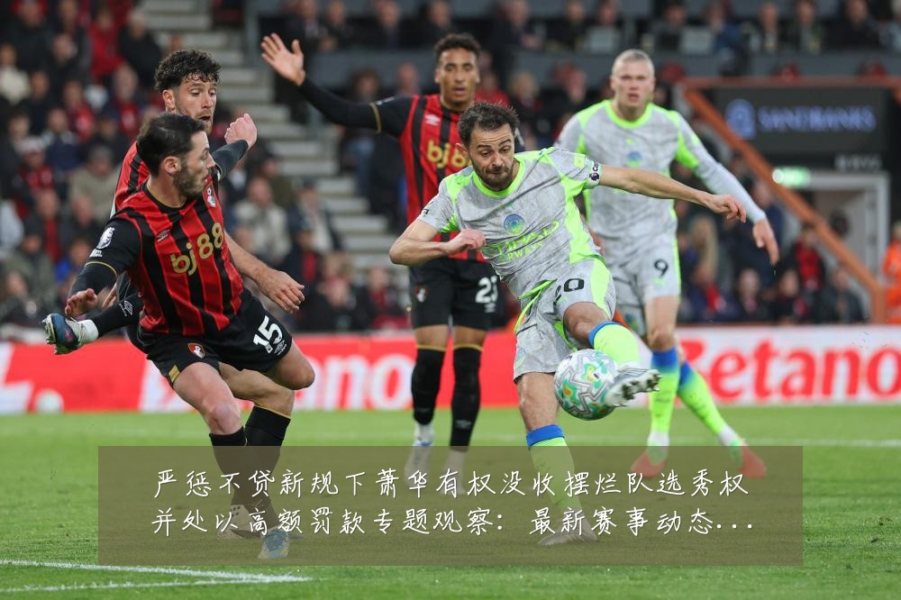 严惩不贷新规下萧华有权没收摆烂队选秀权并处以高额罚款专题观察:最新赛事动态与深度分析