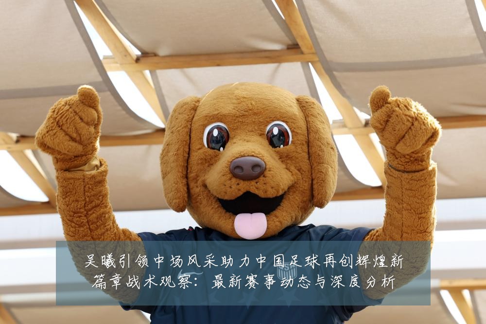 吴曦引领中场风采助力中国足球再创辉煌新篇章战术观察:最新赛事动态与深度分析